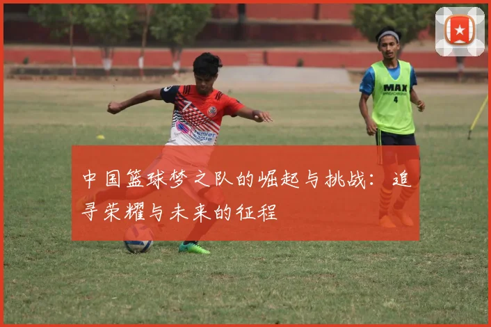中国篮球梦之队的崛起与挑战：追寻荣耀与未来的征程